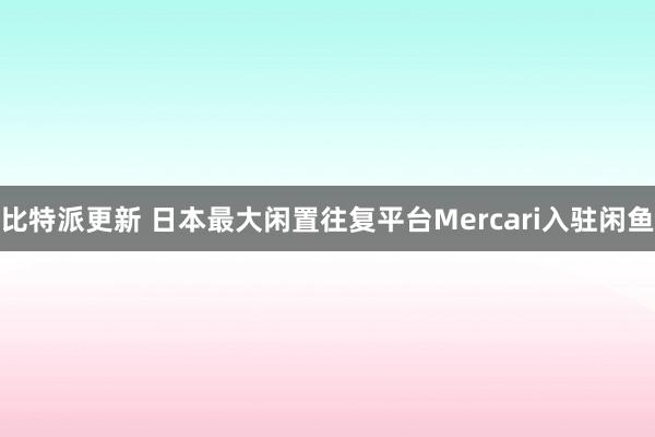 比特派更新 日本最大闲置往复平台Mercari入驻闲鱼