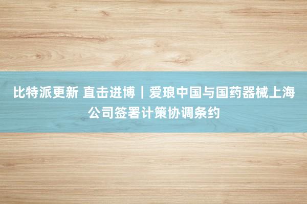 比特派更新 直击进博｜爱琅中国与国药器械上海公司签署计策协调条约