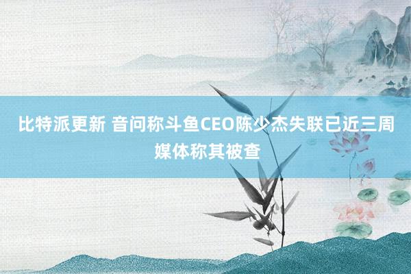 比特派更新 音问称斗鱼CEO陈少杰失联已近三周 媒体称其被查