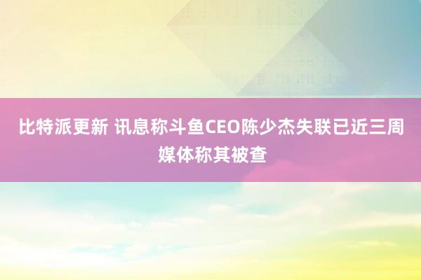 比特派更新 讯息称斗鱼CEO陈少杰失联已近三周 媒体称其被查
