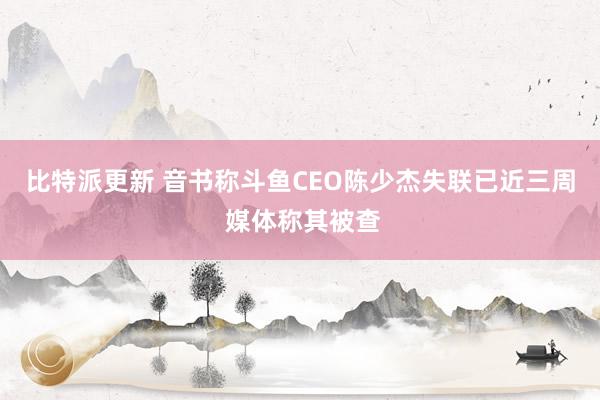 比特派更新 音书称斗鱼CEO陈少杰失联已近三周 媒体称其被查
