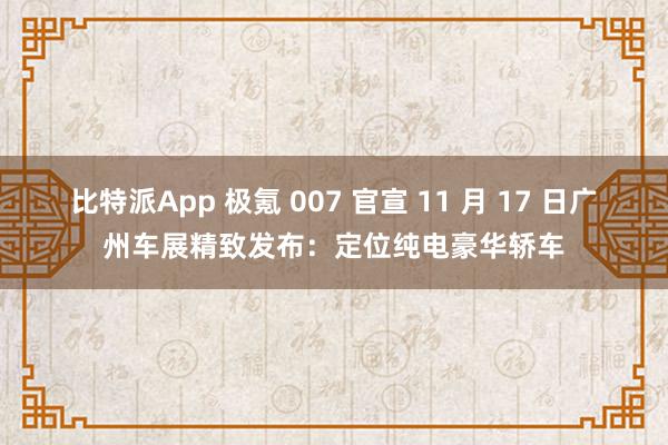 比特派App 极氪 007 官宣 11 月 17 日广州车展精致发布：定位纯电豪华轿车