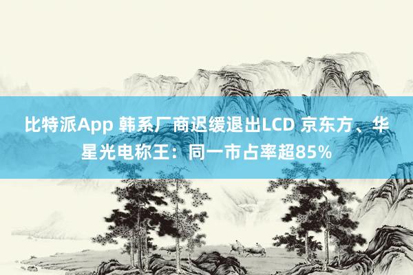 比特派App 韩系厂商迟缓退出LCD 京东方、华星光电称王：同一市占率超85%