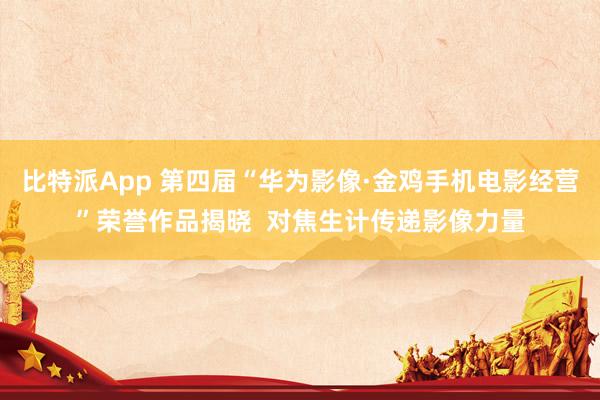 比特派App 第四届“华为影像·金鸡手机电影经营”荣誉作品揭晓  对焦生计传递影像力量