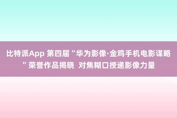 比特派App 第四届“华为影像·金鸡手机电影谋略”荣誉作品揭晓  对焦糊口授递影像力量
