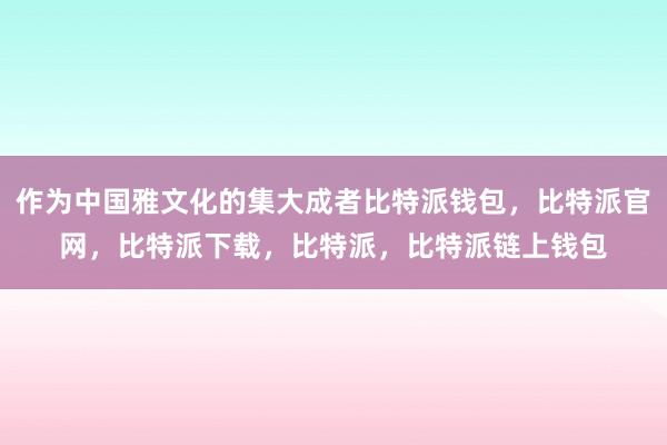 作为中国雅文化的集大成者比特派钱包，比特派官网，比特派下载，比特派，比特派链上钱包