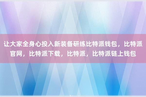 让大家全身心投入新装备研练比特派钱包，比特派官网，比特派下载，比特派，比特派链上钱包