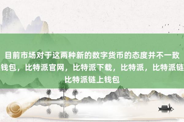 目前市场对于这两种新的数字货币的态度并不一致比特派钱包，比特派官网，比特派下载，比特派，比特派链上钱包