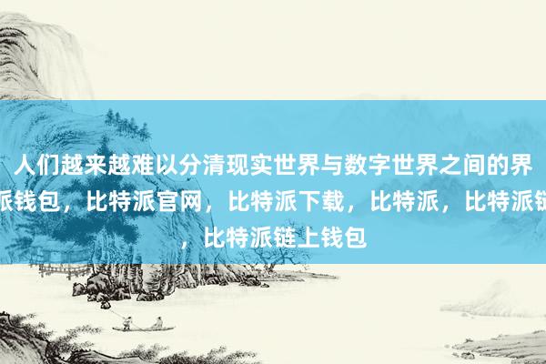 人们越来越难以分清现实世界与数字世界之间的界限比特派钱包，比特派官网，比特派下载，比特派，比特派链上钱包