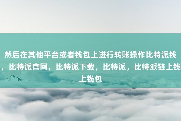 然后在其他平台或者钱包上进行转账操作比特派钱包，比特派官网，比特派下载，比特派，比特派链上钱包