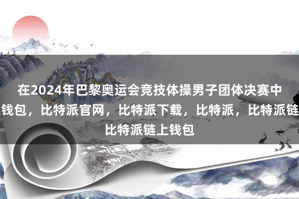 在2024年巴黎奥运会竞技体操男子团体决赛中比特派钱包，比特派官网，比特派下载，比特派，比特派链上钱包