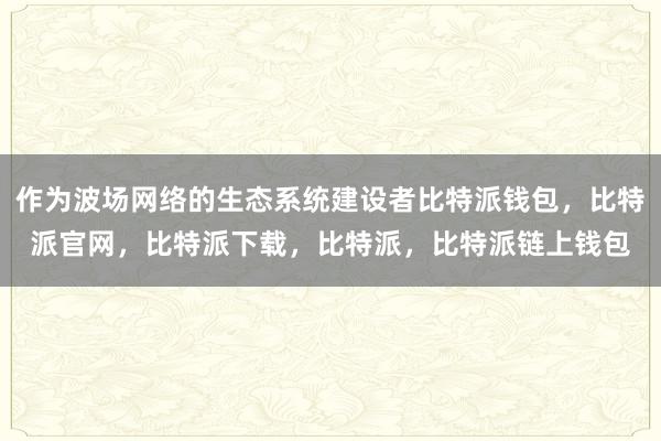 作为波场网络的生态系统建设者比特派钱包，比特派官网，比特派下载，比特派，比特派链上钱包