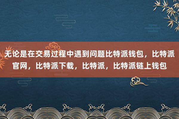 无论是在交易过程中遇到问题比特派钱包，比特派官网，比特派下载，比特派，比特派链上钱包