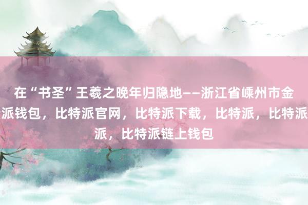 在“书圣”王羲之晚年归隐地——浙江省嵊州市金庭镇比特派钱包，比特派官网，比特派下载，比特派，比特派链上钱包