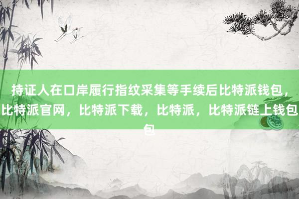 持证人在口岸履行指纹采集等手续后比特派钱包，比特派官网，比特派下载，比特派，比特派链上钱包