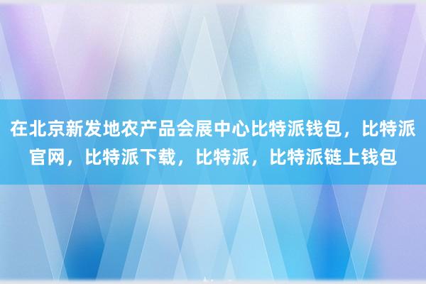 在北京新发地农产品会展中心比特派钱包，比特派官网，比特派下载，比特派，比特派链上钱包