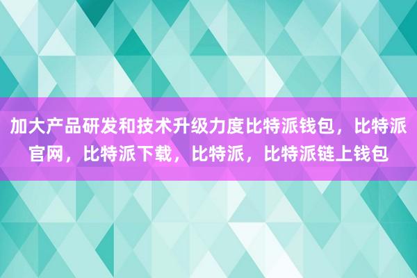 加大产品研发和技术升级力度比特派钱包，比特派官网，比特派下载，比特派，比特派链上钱包