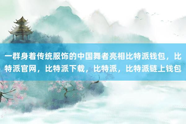 一群身着传统服饰的中国舞者亮相比特派钱包，比特派官网，比特派下载，比特派，比特派链上钱包