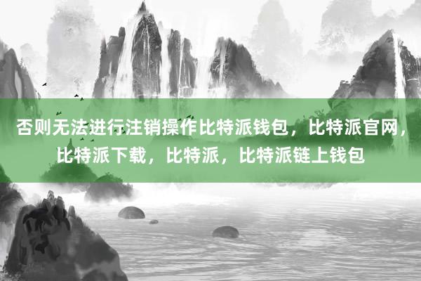 否则无法进行注销操作比特派钱包，比特派官网，比特派下载，比特派，比特派链上钱包