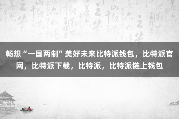 畅想“一国两制”美好未来比特派钱包，比特派官网，比特派下载，比特派，比特派链上钱包