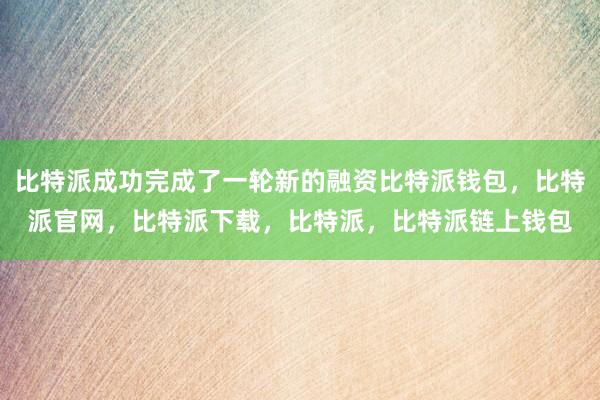 比特派成功完成了一轮新的融资比特派钱包，比特派官网，比特派下载，比特派，比特派链上钱包