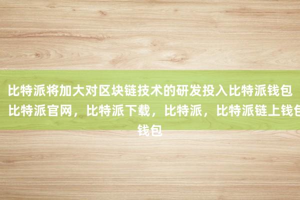 比特派将加大对区块链技术的研发投入比特派钱包，比特派官网，比特派下载，比特派，比特派链上钱包