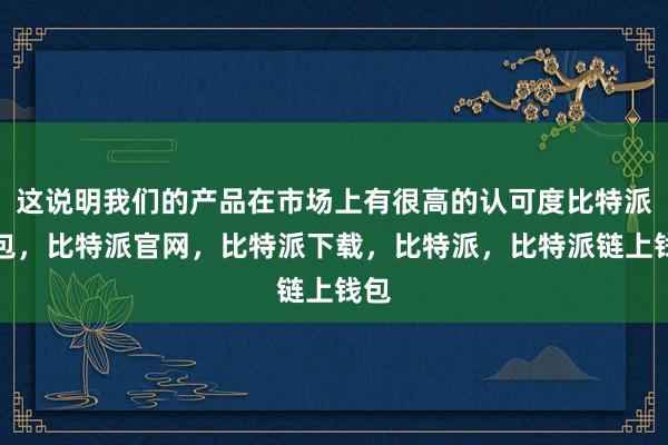 这说明我们的产品在市场上有很高的认可度比特派钱包，比特派官网，比特派下载，比特派，比特派链上钱包