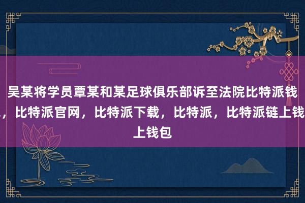 吴某将学员覃某和某足球俱乐部诉至法院比特派钱包，比特派官网，比特派下载，比特派，比特派链上钱包