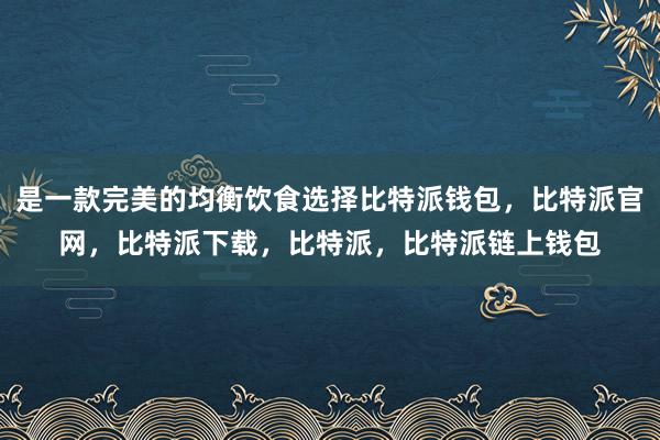 是一款完美的均衡饮食选择比特派钱包，比特派官网，比特派下载，比特派，比特派链上钱包